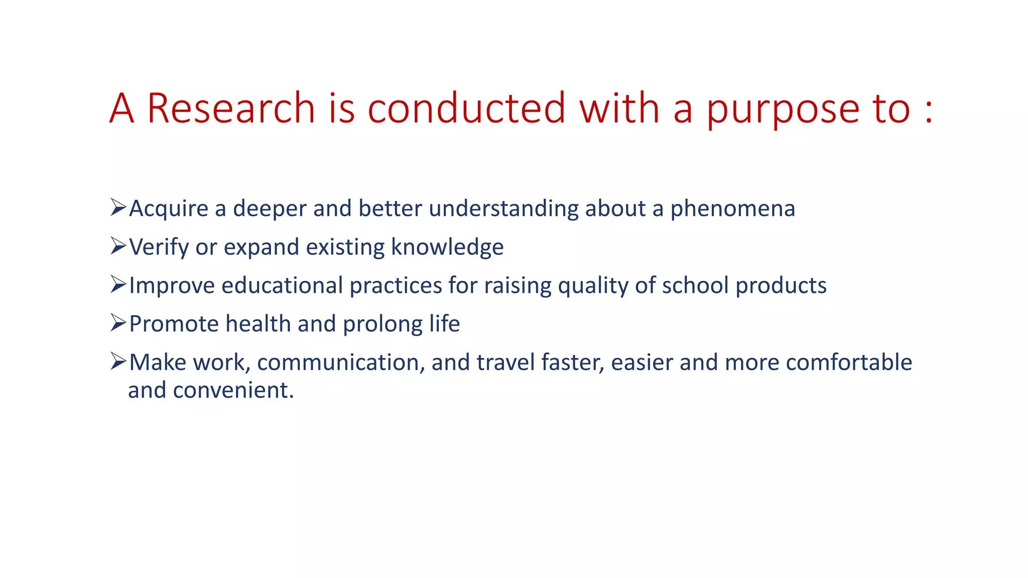 A Research is conducted with a purpose to :
Acquire a deeper and better understanding about a phenomena
Verify or expand existing knowledge
Improve educational practices for raising quality of school products
Promote health and prolong life
Make work, communication, and travel faster, easier and more comfortable
and convenient.
 