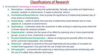 Classifications of Research
3. On the basis of methodology or research design
a. Descriptive – endeavors to describe systematically, factually, accurately and objectively a
situation, problem or phenomenon. It seeks to describe “what is
b. Correlational/Associational –tries to probe the significance of relationship between two or
more actors or characteristics.
c. Explanatory – seeks to clarify how and why a relationship exists between two or more
aspects of a situation or phenomenon.
d. Exploratory – undertaken when the researcher is after probing or exploring areas where life
is known about the research problem.
e. Experimental – probes into the cause of an effect by exposing one or more experimental
groups to one or more treatments or conditions.
f. Ex-post facto/Causal-Comparative – delves on analyzing the possible effect of a factor
which cannot be manipulated and controlled.
g. Historical – attempts to reconstruct the past objectively and accurately or to explain an
incident that happened in the past with the use of data from the past.
h. Ethnographic – concerned with explaining or describing a phenomenon wholistically with
the use of multiple data collection techniques.
 
