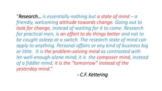 “Research… is essentially nothing but a state of mind – a
friendly, welcoming attitude towards change. Going out to
look for change, instead of waiting for it to come. Research
for practical men, is an effort to do things better and not to
be caught asleep at a switch. The research state of mind can
apply to anything. Personal affairs or any kind of business big
or little. It is the problem-solving mind as contrasted with
let-well-enough-alone mind; it is the composer mind, instead
of a fiddler mind; it is the “tomorrow” instead of the
yesterday mind.”
- C.F. Kettering
 