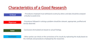 Critical
Characteristics of a Good Research
- Procedures employed must withstand scrutiny by others and data should be analyzed
critically to avoid error.
Rigorous
- Procedures followed in solving a problem should be relevant, appropriate, justified and
strictly observed.
Valid - Conclusions formulated are based on actual findings.
Verifiable - Other parties can check on the correctness of its results by replicating the study based on
the methods and procedures employed by the researcher.
 