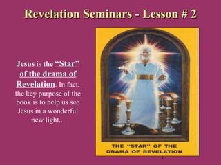 1
Revelation Seminars - Lesson # 2Revelation Seminars - Lesson # 2
Jesus is the “Star”
of the drama of
Revelation. In fact,
the key purpose of the
book is to help us see
Jesus in a wonderful
new light..
 