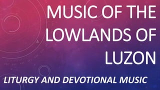 MUSIC OF THE
LOWLANDS OF
LUZON
LITURGY AND DEVOTIONAL MUSIC
 