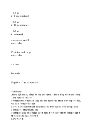 10-8 m
(10 nanometers)
10-7 m
(100 nanometers)
10-6 m
(1 micron)
atoms and small
molecules
Proteins and large
molecules
a virus
bacteria
Figure 4. The nanoscale.
Summary
Although many sizes in the universe––including the nanoscale–
–are hard for us to
comprehend because they are far removed from our experience,
we can represent such
sizes in mathematical notation and through relationships and
analogies. Hopefully the
examples and analogies used here help you better comprehend
the size and scale of the
nanoworld.
 