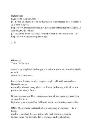 References
(Accessed August 2005.)
[1] From M. Hersam’s Introduction to Nanometer Scale Science
& Technology at
http://www.materialsworld.net/nclt/docs/Introduction%20to%20
Nano%201-18-05.pdf
[2] Adapted from “A view from the back of the envelope” at
http://www.vendian.org/envelope/
2-S7
Glossary
Term Definition
amoeba A single-celled organism with a nucleus, found in fresh
or salt
water environments.
bacterium A structurally simple single cell with no nucleus.
Bacteria occur
naturally almost everywhere on Earth including soil, skin, on
plants and many foods.
Brownian motion The random motion of microscopic particles
suspended in a
liquid or gas, caused by collision with surrounding molecules.
DNA The genetic material of almost every organism. It is a
long,
double-stranded, helical molecule that contains genetic
instructions for growth, development, and replication.
 