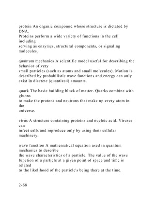 protein An organic compound whose structure is dictated by
DNA.
Proteins perform a wide variety of functions in the cell
including
serving as enzymes, structural components, or signaling
molecules.
quantum mechanics A scientific model useful for describing the
behavior of very
small particles (such as atoms and small molecules). Motion is
described by probabilistic wave functions and energy can only
exist in discrete (quantized) amounts.
quark The basic building block of matter. Quarks combine with
gluons
to make the protons and neutrons that make up every atom in
the
universe.
virus A structure containing proteins and nucleic acid. Viruses
can
infect cells and reproduce only by using their cellular
machinery.
wave function A mathematical equation used in quantum
mechanics to describe
the wave characteristics of a particle. The value of the wave
function of a particle at a given point of space and time is
related
to the likelihood of the particle's being there at the time.
2-S8
 