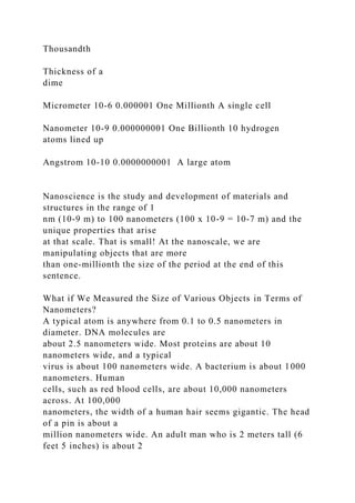 Thousandth
Thickness of a
dime
Micrometer 10-6 0.000001 One Millionth A single cell
Nanometer 10-9 0.000000001 One Billionth 10 hydrogen
atoms lined up
Angstrom 10-10 0.0000000001 A large atom
Nanoscience is the study and development of materials and
structures in the range of 1
nm (10-9 m) to 100 nanometers (100 x 10-9 = 10-7 m) and the
unique properties that arise
at that scale. That is small! At the nanoscale, we are
manipulating objects that are more
than one-millionth the size of the period at the end of this
sentence.
What if We Measured the Size of Various Objects in Terms of
Nanometers?
A typical atom is anywhere from 0.1 to 0.5 nanometers in
diameter. DNA molecules are
about 2.5 nanometers wide. Most proteins are about 10
nanometers wide, and a typical
virus is about 100 nanometers wide. A bacterium is about 1000
nanometers. Human
cells, such as red blood cells, are about 10,000 nanometers
across. At 100,000
nanometers, the width of a human hair seems gigantic. The head
of a pin is about a
million nanometers wide. An adult man who is 2 meters tall (6
feet 5 inches) is about 2
 
