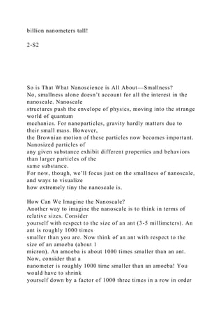 billion nanometers tall!
2-S2
So is That What Nanoscience is All About––Smallness?
No, smallness alone doesn’t account for all the interest in the
nanoscale. Nanoscale
structures push the envelope of physics, moving into the strange
world of quantum
mechanics. For nanoparticles, gravity hardly matters due to
their small mass. However,
the Brownian motion of these particles now becomes important.
Nanosized particles of
any given substance exhibit different properties and behaviors
than larger particles of the
same substance.
For now, though, we’ll focus just on the smallness of nanoscale,
and ways to visualize
how extremely tiny the nanoscale is.
How Can We Imagine the Nanoscale?
Another way to imagine the nanoscale is to think in terms of
relative sizes. Consider
yourself with respect to the size of an ant (3-5 millimeters). An
ant is roughly 1000 times
smaller than you are. Now think of an ant with respect to the
size of an amoeba (about 1
micron). An amoeba is about 1000 times smaller than an ant.
Now, consider that a
nanometer is roughly 1000 time smaller than an amoeba! You
would have to shrink
yourself down by a factor of 1000 three times in a row in order
 