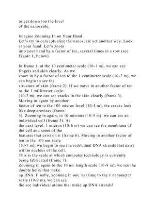 to get down too the level
of the nanoscale.
Imagine Zooming In on Your Hand
Let’s try to conceptualize the nanoscale yet another way. Look
at your hand. Let’s zoom
into your hand by a factor of ten, several times in a row (see
Figure 1, below).
In frame 1, at the 10 centimeter scale (10-1 m), we can see
fingers and skin clearly. As we
zoom in by a factor of ten to the 1 centimeter scale (10-2 m), we
can begin to see the
structure of skin (frame 2). If we move in another factor of ten
to the 1 millimeter scale
(10-3 m), we can see cracks in the skin clearly (frame 3).
Moving in again by another
factor of ten to the 100 micron level (10-4 m), the cracks look
like deep crevices (frame
4). Zooming in again, to 10 microns (10-5 m), we can see an
individual cell (frame 5). At
the next level, 1 micron (10-6 m) we can see the membrane of
the cell and some of the
features that exist on it (frame 6). Moving in another factor of
ten to the 100 nm scale
(10-7 m), we begin to see the individual DNA strands that exist
within nucleus of the cell.
This is the scale at which computer technology is currently
being fabricated (frame 7).
Zooming in again to the 10 nm length scale (10-8 m), we see the
double helix that make
up DNA. Finally, zooming in one last time to the 1 nanometer
scale (10-9 m), we can see
the see individual atoms that make up DNA strands!
 