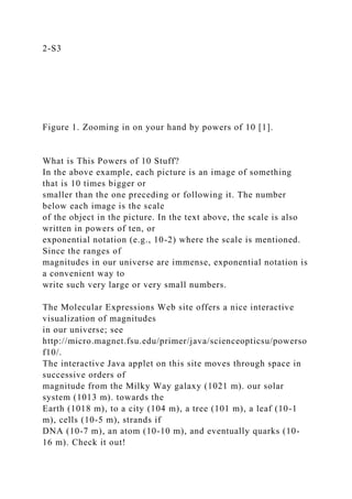 2-S3
Figure 1. Zooming in on your hand by powers of 10 [1].
What is This Powers of 10 Stuff?
In the above example, each picture is an image of something
that is 10 times bigger or
smaller than the one preceding or following it. The number
below each image is the scale
of the object in the picture. In the text above, the scale is also
written in powers of ten, or
exponential notation (e.g., 10-2) where the scale is mentioned.
Since the ranges of
magnitudes in our universe are immense, exponential notation is
a convenient way to
write such very large or very small numbers.
The Molecular Expressions Web site offers a nice interactive
visualization of magnitudes
in our universe; see
http://micro.magnet.fsu.edu/primer/java/scienceopticsu/powerso
f10/.
The interactive Java applet on this site moves through space in
successive orders of
magnitude from the Milky Way galaxy (1021 m). our solar
system (1013 m). towards the
Earth (1018 m), to a city (104 m), a tree (101 m), a leaf (10-1
m), cells (10-5 m), strands if
DNA (10-7 m), an atom (10-10 m), and eventually quarks (10-
16 m). Check it out!
 