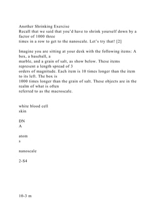 Another Shrinking Exercise
Recall that we said that you’d have to shrink yourself down by a
factor of 1000 three
times in a row to get to the nanoscale. Let’s try that! [2]
Imagine you are sitting at your desk with the following items: A
box, a baseball, a
marble, and a grain of salt, as show below. These items
represent a length spread of 3
orders of magnitude. Each item is 10 times longer than the item
to its left. The box is
1000 times longer than the grain of salt. These objects are in the
realm of what is often
referred to as the macroscale.
white blood cell
skin
DN
A
atom
s
nanoscale
2-S4
10-3 m
 