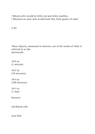 • Blood cells would be little red and white marbles.
• Bacteria on your skin would look like little grains of sand.
2-S5
These objects, measured in microns, are in the realm of what is
referred to as the
microscale.
10-6 m
(1 micron)
10-5 m
(10 microns)
10-4 m
(100 microns)
10-3 m
(1 mm)
bacteria
red blood cells
your hair
 
