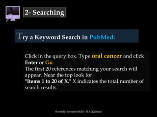 Scientific Research Skills - D.ALQahtani2- SearchingTry a Keyword Search in PubMed:Click in the query box. Type oral cancer and click Enter orGo.The first 20 references matching your search will appear. Near the top look for "Items 1 to 20 of X." X indicates the total number of search results