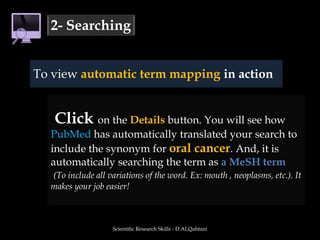 Scientific Research Skills - D.ALQahtani2- SearchingTo view automatic term mapping in action Click on the Details button. You will see how PubMed has automatically translated your search to include the synonym for oral cancer. And, it is automatically searching the term as a MeSH term(To include all variations of the word. Ex: mouth , neoplasms, etc.). It makes your job easier!