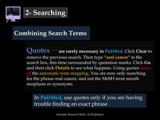Scientific Research Skills - D.ALQahtani2- SearchingCombining Search TermsQuotes“ “ are rarely necessary in PubMed: Click Clear to remove the previous search. Then type “oral cancer" in the search box, this time surrounded by quotation marks. Click Go and then click Details to see what happens. Using quotes turns offthe automatic term mapping. You are now only searching for the phrase oral cancer, and not the MeSH term mouth neoplasm or synonyms. In PubMed, use quotes only if you are having trouble finding an exact phrase
