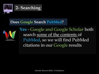Yes - Google and Google Scholar both search someof the contents of PubMed, so we will find PubMed citations in our Google resultsScientific Research Skills - D.ALQahtani2- SearchingDoes Google Search PubMed?