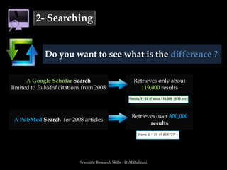 Scientific Research Skills - D.ALQahtani2- SearchingDo you want to see what is the difference ?  A Google Scholar Searchlimited to PubMed citations from 2008Retrieves only about 119,000 resultsA PubMed Search  for 2008 articlesRetrieves over 800,000 results