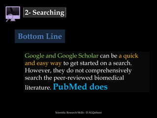 Scientific Research Skills - D.ALQahtani2- SearchingBottom LineGoogle and Google Scholar can be a quick and easy way to get started on a search. However, they do not comprehensively search the peer-reviewed biomedical literature. PubMed does