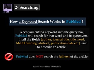 Scientific Research Skills - D.ALQahtani2- SearchingHow a Keyword Search Works in PubMed ?When you enter a keyword into the query box, PubMed will search for that word and its synonyms, in all the fields (author, journal title, title word, MeSH heading, abstract, publication date etc.) used to describe an article.PubMed does NOT search the full text of the article