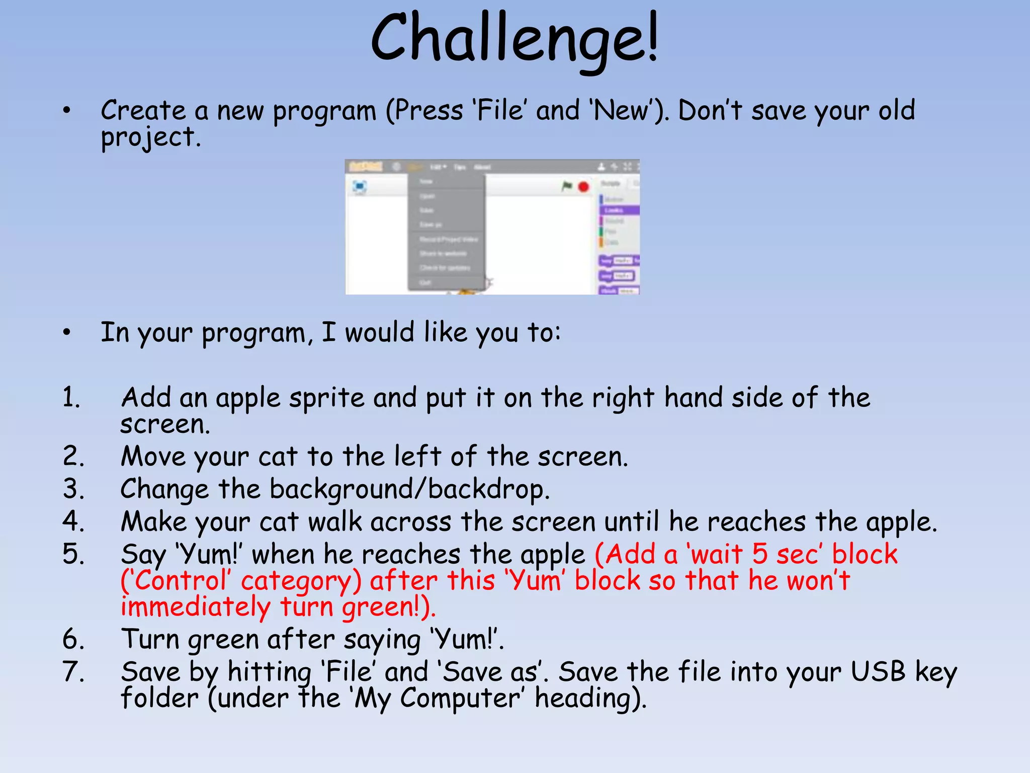 Challenge! • Create a new program (Press ‘File’ and ‘New’). Don’t save your old project. • In your program, I would like you to: 1. Add an apple sprite and put it on the right hand side of the screen. 2. Move your cat to the left of the screen. 3. Change the background/backdrop. 4. Make your cat walk across the screen until he reaches the apple. 5. Say ‘Yum!’ when he reaches the apple (Add a ‘wait 5 sec’ block (‘Control’ category) after this ‘Yum’ block so that he won’t immediately turn green!). 6. Turn green after saying ‘Yum!’. 7. Save by hitting ‘File’ and ‘Save as’. Save the file into your USB key folder (under the ‘My Computer’ heading). 