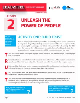 STUDENT EDITION
22
UNLEASH THE
POWER OF PEOPLE
ACTIVITY ONE: BUILD TRUST
It can be tempting to do everything yourself, but to achieve big goals as a leader it is important
to bring others along with you. Nobody achieves success alone! You may be surprised at what
you can accomplish when you put your faith in other people. They will do things they didn’t
know they could do, they will become more invested in their work and they will rise to the 	
			 occasion. Here are some proven ways to establish trust with members of your team:
LESSON
Page 1 © 2013 USA TODAY, a division of Gannett Co., Inc.
You will
explore why it
is important for
members of
a team to
build trust.
T
R
U
S
T
Take into account that the vast majority of people want to contribute. Seek out those people. Know that people
want to contribute!
Realize that the most successful teams make sure every member feels valued. When everyone has a chance to
contribute and share their talent and abilities, the team is successful. Demonstrate that everyone counts!
Understand that the best way to show people you trust their abilities and intentions is to share what you know
with them. The more they know, the more they care. Share what you know!
Seek to find out more about who people are and what they think. Ask questions such as, “What would you do if
you were me?” Ask questions to promote insight!
Take action and show team members that you are thinking about who they are and what they want to 	
contribute. This is a great way to show your team members that you are really listening to them and 		
considering their contributions and ideas. Take responsive action!
What are three things you can
specifically do to build trust
with your team?
?
Why is it important to build trust with
your team before starting your
Lead2Feed project?
?
 