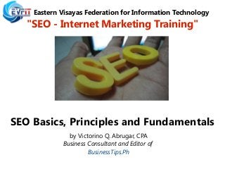Eastern Visayas Federation for Information Technology
"SEO - Internet Marketing Training"
SEO Basics, Principles and Fundamentals
by Victorino Q. Abrugar, CPA
Business Consultant and Editor of
BusinessTips.Ph
 