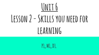 Unit6
Lesson2-Skillsyouneedfor
learning
P1,M1,D1.
 