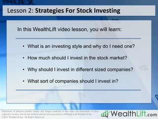 Lesson 2: Strategies For Stock Investing

               In this WealthLift video lesson, you will learn:


                    • What is an investing style and why do I need one?

                    • How much should I invest in the stock market?

                    • Why should I invest in different sized companies?

                    • What sort of companies should I invest in?




Depictions of persons. product names and images modeled in this video are trademarks of their
respective owners who do not endorse and are not associated or affiliated with WealthLift Inc.
©2011 WealthLift Inc. All Rights Reserved.
 