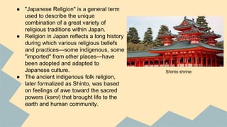 ● "Japanese Religion" is a general term
used to describe the unique
combination of a great variety of
religious traditions within Japan.
● Religion in Japan reflects a long history
during which various religious beliefs
and practices—some indigenous, some
"imported" from other places—have
been adopted and adapted to
Japanese culture.
● The ancient indigenous folk religion,
later formalized as Shinto, was based
on feelings of awe toward the sacred
powers (kami) that brought life to the
earth and human community.
Shinto shrine
 