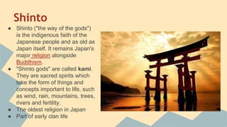Shinto
● Shinto ("the way of the gods")
is the indigenous faith of the
Japanese people and as old as
Japan itself. It remains Japan's
major religion alongside
Buddhism.
● "Shinto gods" are called kami.
They are sacred spirits which
take the form of things and
concepts important to life, such
as wind, rain, mountains, trees,
rivers and fertility.
● The oldest religion in Japan
● Part of early clan life
 