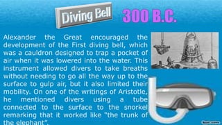 Alexander the Great encouraged the
development of the First diving bell, which
was a cauldron designed to trap a pocket of
air when it was lowered into the water. This
instrument allowed divers to take breaths
without needing to go all the way up to the
surface to gulp air, but it also limited their
mobility. On one of the writings of Aristotle,
he mentioned divers using a tube
connected to the surface to the snorkel
remarking that it worked like “the trunk of
 
