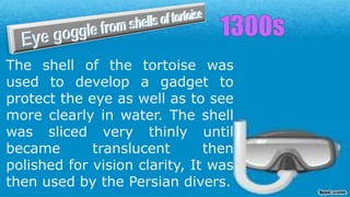 The shell of the tortoise was
used to develop a gadget to
protect the eye as well as to see
more clearly in water. The shell
was sliced very thinly until
became translucent then
polished for vision clarity, It was
then used by the Persian divers.
 