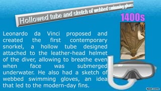 Leonardo da Vinci proposed and
created the first contemporary
snorkel, a hollow tube designed
attached to the leather-head helmet
of the diver, allowing to breathe even
when face was submerged
underwater. He also had a sketch of
webbed swimming gloves, an idea
that led to the modern-day fins.
 