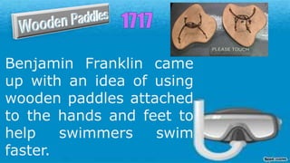 Benjamin Franklin came
up with an idea of using
wooden paddles attached
to the hands and feet to
help swimmers swim
faster.
 
