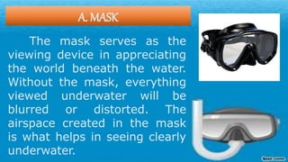 A. MASK
The mask serves as the
viewing device in appreciating
the world beneath the water.
Without the mask, everything
viewed underwater will be
blurred or distorted. The
airspace created in the mask
is what helps in seeing clearly
underwater.
 