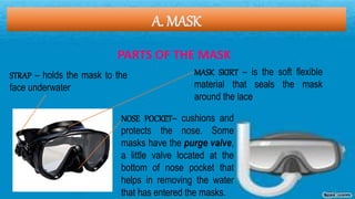 A. MASK
PARTS OF THE MASK
STRAP – holds the mask to the
face underwater
MASK SKIRT – is the soft flexible
material that seals the mask
around the lace
NOSE POCKET– cushions and
protects the nose. Some
masks have the purge valve,
a little valve located at the
bottom of nose pocket that
helps in removing the water
that has entered the masks.
 