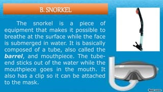 B. SNORKEL
The snorkel is a piece of
equipment that makes it possible to
breathe at the surface while the face
is submerged in water. It is basically
composed of a tube, also called the
barrel, and mouthpiece. The tube-
end sticks out of the water while the
mouthpiece goes in the mouth. It
also has a clip so it can be attached
to the mask.
 
