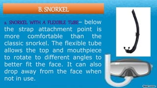 B. SNORKEL
2. SNORKEL WITH A FLEXIBLE TUBE– below
the strap attachment point is
more comfortable than the
classic snorkel. The flexible tube
allows the top and mouthpiece
to rotate to different angles to
better fit the face. It can also
drop away from the face when
not in use.
 