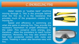 C. SNORKELING FINS
Water resists or “pushes back” anything
moving through it. This is the principle behind
what the fins do. It is the resistance that
provides much of the propulsion created by a
moving fin.
Speed and efficiency in swimming are
what one gains in wearing fins. They provide the
necessary locomotion to propel effortlessly in
the water. Fins conserve more energy, and,
therefore , allow the snorkelers to reach further
distances. Moreover, fins may also protect the
feet from accidental contact with rocks and
corals. Treading in water also becomes easy with
fins.
 