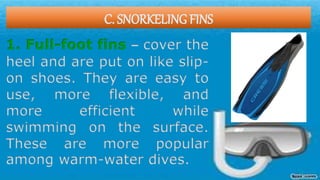 C. SNORKELING FINS
1. Full-foot fins – cover the
heel and are put on like slip-
on shoes. They are easy to
use, more flexible, and
more efficient while
swimming on the surface.
These are more popular
among warm-water dives.
 