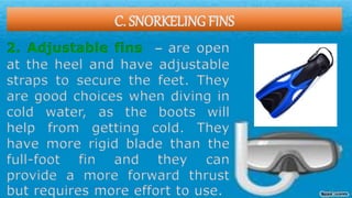 C. SNORKELING FINS
2. Adjustable fins – are open
at the heel and have adjustable
straps to secure the feet. They
are good choices when diving in
cold water, as the boots will
help from getting cold. They
have more rigid blade than the
full-foot fin and they can
provide a more forward thrust
but requires more effort to use.
 