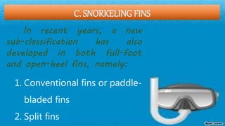 C. SNORKELING FINS
In recent years, a new
sub-classification has also
developed in both full-foot
and open-heel fins, namely:
1. Conventional fins or paddle-
bladed fins
2. Split fins
 