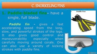 C. SNORKELING FINS
1. Paddle-bladed fins– have a
single, full blade.
Paddle fin - gives a fast
accelerating speed from the long,
slow, and powerful strokes of the legs.
It also gives good control and
maneuverability especially when
carefully moving around corals. One
can also use a variety of kicking
strokes with paddle fins.
 
