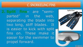 C. SNORKELING FINS
2. Split fins– are “semi-
parted” in the web,
separating the blade into
two long, stiff blades. It
is easier to kick with split
fins on. These make it
easier for the swimmer to
propel forward.
 