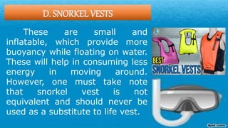 D. SNORKEL VESTS
These are small and
inflatable, which provide more
buoyancy while floating on water.
These will help in consuming less
energy in moving around.
However, one must take note
that snorkel vest is not
equivalent and should never be
used as a substitute to life vest.
 