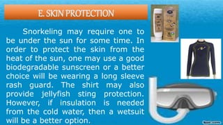 E. SKIN PROTECTION
Snorkeling may require one to
be under the sun for some time. In
order to protect the skin from the
heat of the sun, one may use a good
biodegradable sunscreen or a better
choice will be wearing a long sleeve
rash guard. The shirt may also
provide jellyfish sting protection.
However, if insulation is needed
from the cold water, then a wetsuit
will be a better option.
 