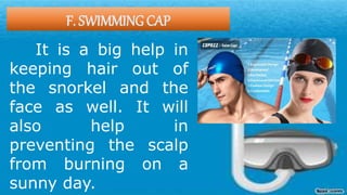 F. SWIMMING CAP
It is a big help in
keeping hair out of
the snorkel and the
face as well. It will
also help in
preventing the scalp
from burning on a
sunny day.
 