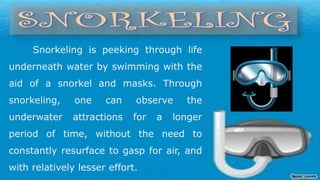 Snorkeling is peeking through life
underneath water by swimming with the
aid of a snorkel and masks. Through
snorkeling, one can observe the
underwater attractions for a longer
period of time, without the need to
constantly resurface to gasp for air, and
with relatively lesser effort.
 