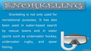 Snorkeling is not only used for
recreational purposes. It has also
been used in water-based search
by rescue teams and in water
sports such as underwater hockey,
underwater rugby, and spear
fishing.
 