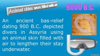 An ancient bas-relief
dating 900 B.C. depicted
divers in Assyria using
an animal skin filled with
air to lengthen their stay
underwater.
 