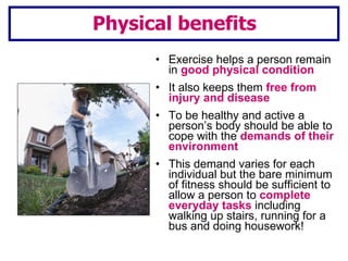 Exercise helps a person remain in  good physical condition It also keeps them  free from injury and disease To be healthy and active a person’s body should be able to cope with the  demands of their environment This demand varies for each individual but the bare minimum of fitness should be sufficient to allow a person to  complete everyday tasks  including walking up stairs, running for a bus and doing housework!  Physical benefits 